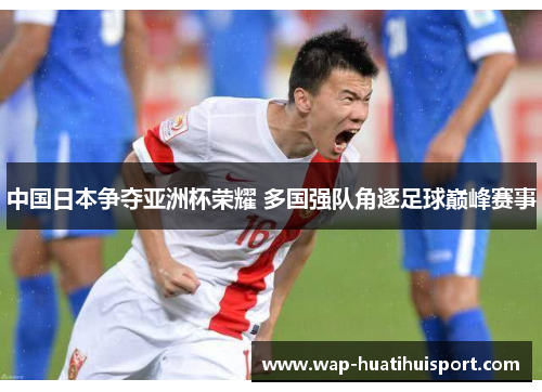中国日本争夺亚洲杯荣耀 多国强队角逐足球巅峰赛事